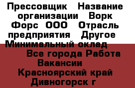 Прессовщик › Название организации ­ Ворк Форс, ООО › Отрасль предприятия ­ Другое › Минимальный оклад ­ 27 000 - Все города Работа » Вакансии   . Красноярский край,Дивногорск г.